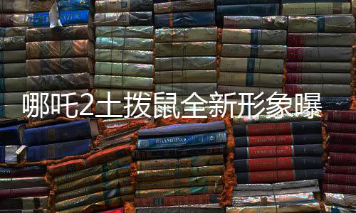 哪吒2土拨鼠全新形象曝光，Q版魅力独特，深受喜爱