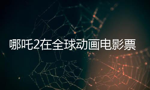 哪吒2在全球动画电影票房榜崭露头角，位列前三甲