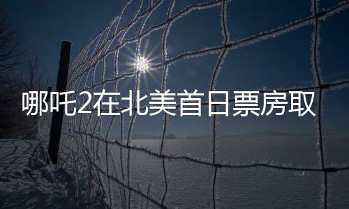 哪吒2在北美首日票房取得亮眼成绩