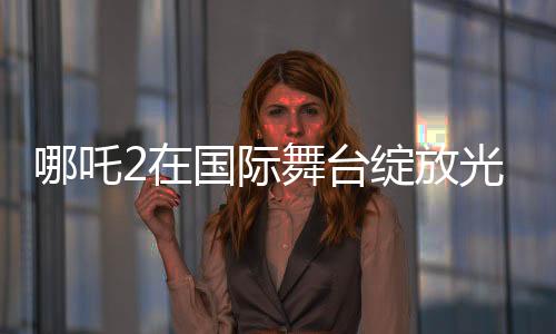 哪吒2在国际舞台绽放光彩，联合国放映掀起热潮