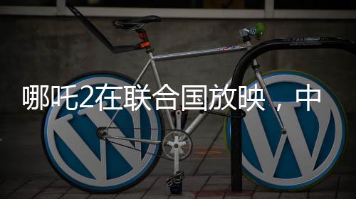 哪吒2在联合国放映，中国文化国际影响力的新里程碑