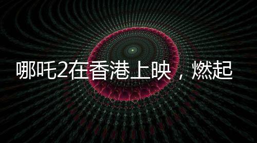 哪吒2在香港上映，燃起暑期档热潮
