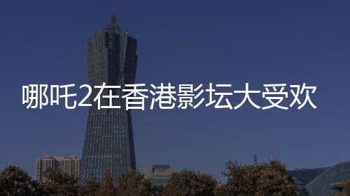 哪吒2在香港影坛大受欢迎，排片量是美队4的八倍——影迷热议