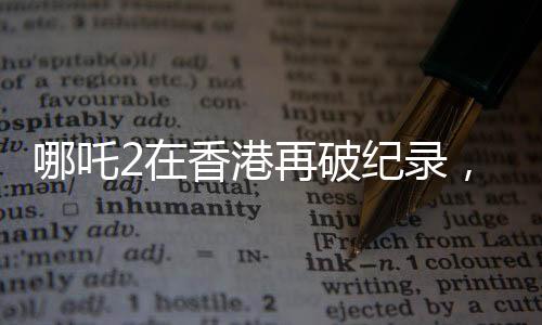 哪吒2在香港再破纪录，刷新想象，缔造神话！