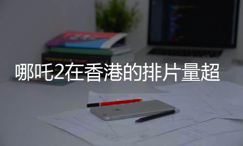 哪吒2在香港的排片量超越美队4，影迷热情高涨