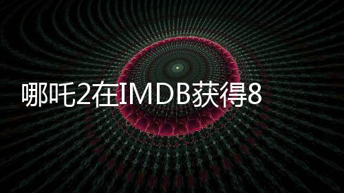哪吒2在IMDB获得8.1分的高评价，展现中国动漫的无限魅力