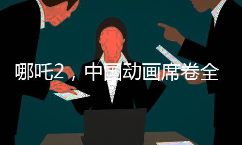 哪吒2，中国动画席卷全球，老外直呼疯狂！