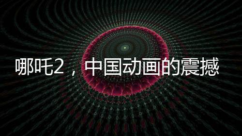 哪吒2，中国动画的震撼表现，全球瞩目
