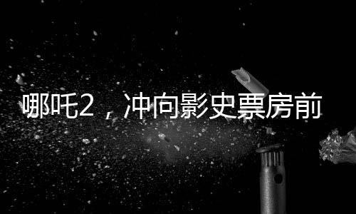 哪吒2，冲向影史票房前三的壮丽征程