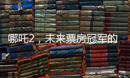 哪吒2，未来票房冠军的火热展望