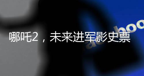 哪吒2，未来进军影史票房前三的壮丽征程