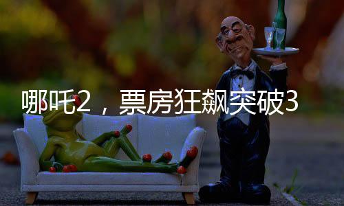 哪吒2，票房狂飙突破30亿，引领暑期档热点