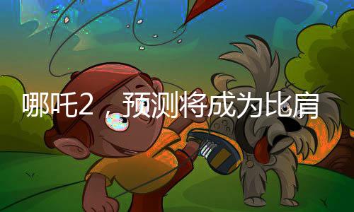 哪吒2，预测将成为比肩泰坦尼克号的传奇之作