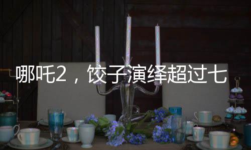 哪吒2，饺子演绎超过七成剧情的传奇之旅