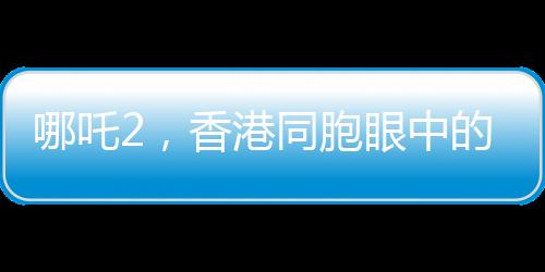 哪吒2，香港同胞眼中的骄傲，中国文化的新里程碑