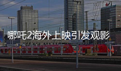 哪吒2海外上映引发观影热潮，场场爆满