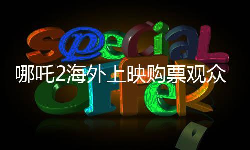 哪吒2海外上映购票观众发声，电影热议与期待