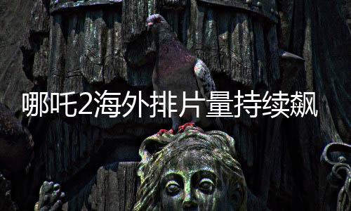哪吒2海外排片量持续飙升，引发全球瞩目