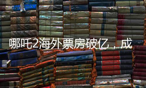 哪吒2海外票房破亿，成新国漫之光！——热烈海外的票房传奇故事揭晓