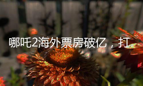 哪吒2海外票房破亿，打破神话电影新纪录