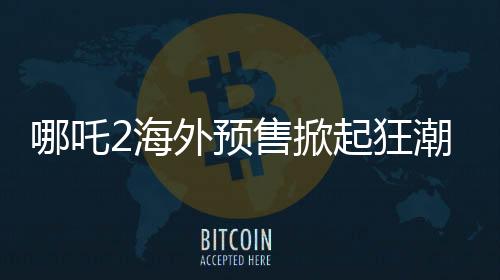 哪吒2海外预售掀起狂潮，全球粉丝热情高涨