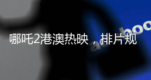哪吒2港澳热映，排片规模前所未有