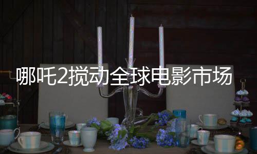 哪吒2搅动全球电影市场格局，一部引领潮流的传奇之作