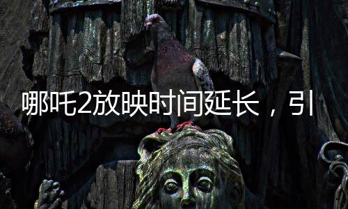 哪吒2放映时间延长，引爆暑期档期待
