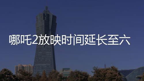 哪吒2放映时间延长至六个月，电影热度持续飙升，观众期待满满