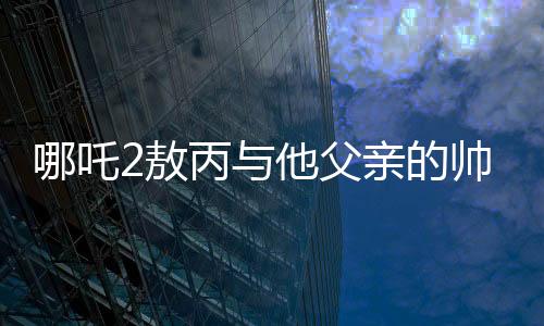 哪吒2敖丙与他父亲的帅气传承——一代更比一代强