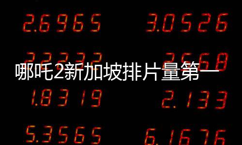 哪吒2新加坡排片量第一、全球瞩目的一部华语电影佳作