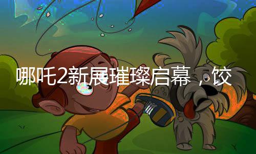 哪吒2新展璀璨启幕，饺子手绘海报首次亮相