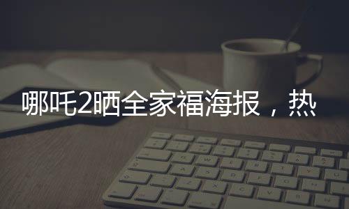哪吒2晒全家福海报，热血情怀再燃