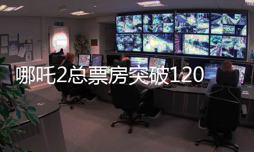 哪吒2总票房突破120亿，创华语电影新纪录