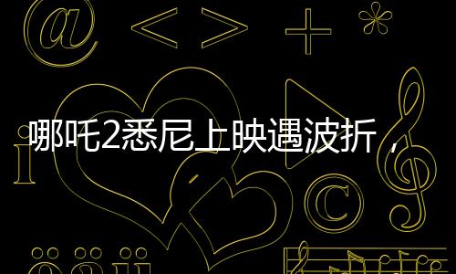 哪吒2悉尼上映遇波折，观众苦等一小时仍未能观影