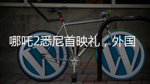 哪吒2悉尼首映礼，外国影迷热烈cos哪吒，文化交流掀起热潮