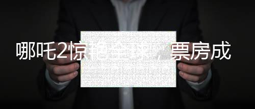哪吒2惊艳全球，票房成绩跻身全球票房榜前四十