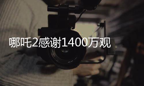哪吒2感谢1400万观众，一部神话电影的奇迹之旅
