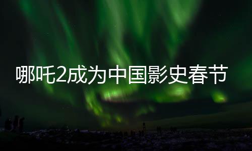 哪吒2成为中国影史春节档票房第一、刷新纪录，引领观影热潮