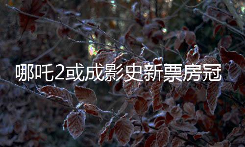 哪吒2或成影史新票房冠军