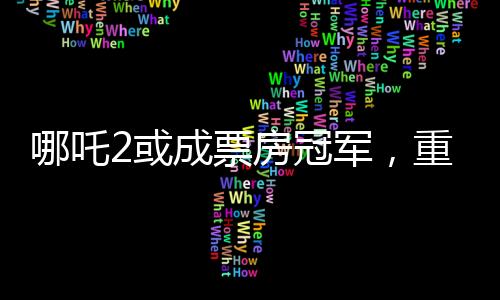 哪吒2或成票房冠军，重磅电影的逆袭之路（分段导读）