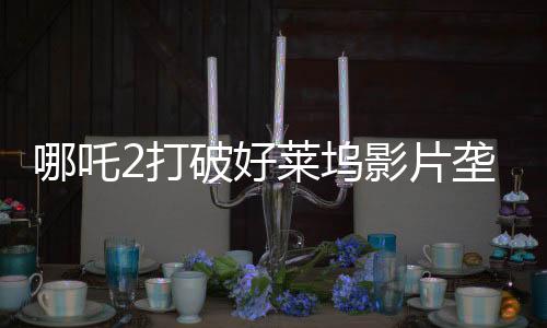哪吒2打破好莱坞影片垄断，树立国产动画新标杆