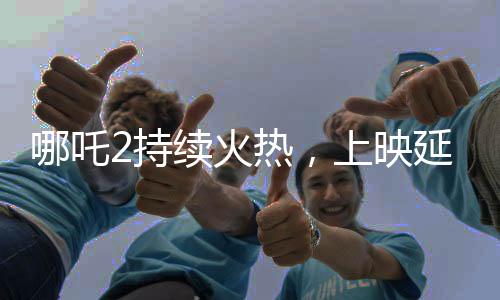 哪吒2持续火热，上映延期至3月30日
