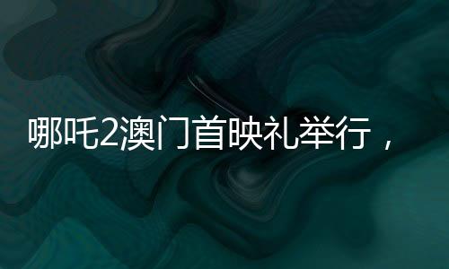 哪吒2澳门首映礼举行，电影盛宴，文化交流的璀璨瞬间