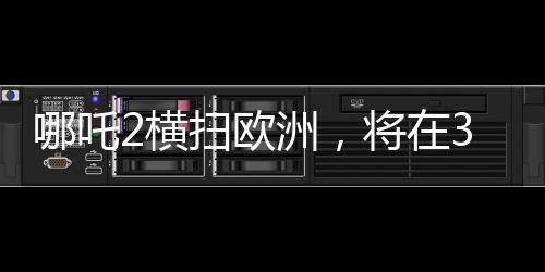 哪吒2横扫欧洲，将在37国上映，引领文化出海新潮流