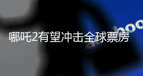 哪吒2有望冲击全球票房榜前五、一部电影引发的期待与热议