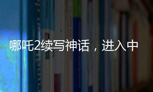哪吒2续写神话，进入中国影史票房前五
