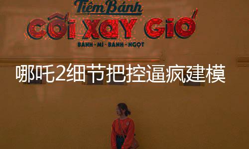 哪吒2细节把控逼疯建模师，精湛工艺再现神话传奇
