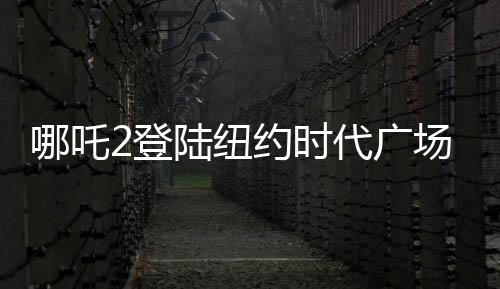 哪吒2登陆纽约时代广场大屏，展现中国动画新魅力