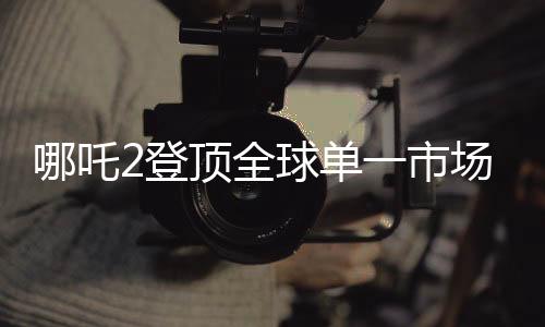 哪吒2登顶全球单一市场票房榜，再创国产动画电影巅峰